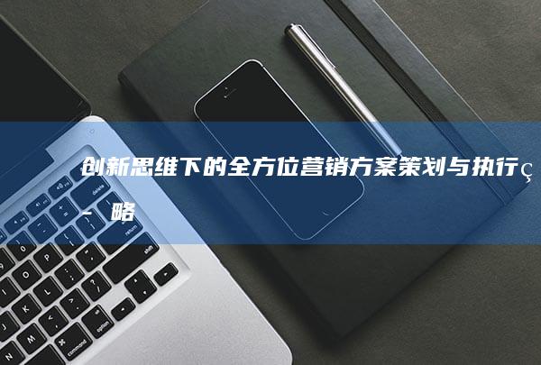 创新思维下的全方位营销方案策划与执行策略